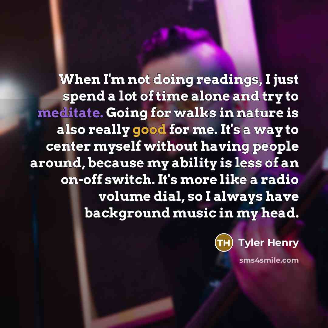 “When I'm not doing readings, I just spend a lot of time alone and try to meditate. Going for walks in nature is also really good for me. It's a way to center myself without having people around, because my ability is less of an on-off switch. It's more like a radio volume dial, so I always have…” quote by Tyler Henry