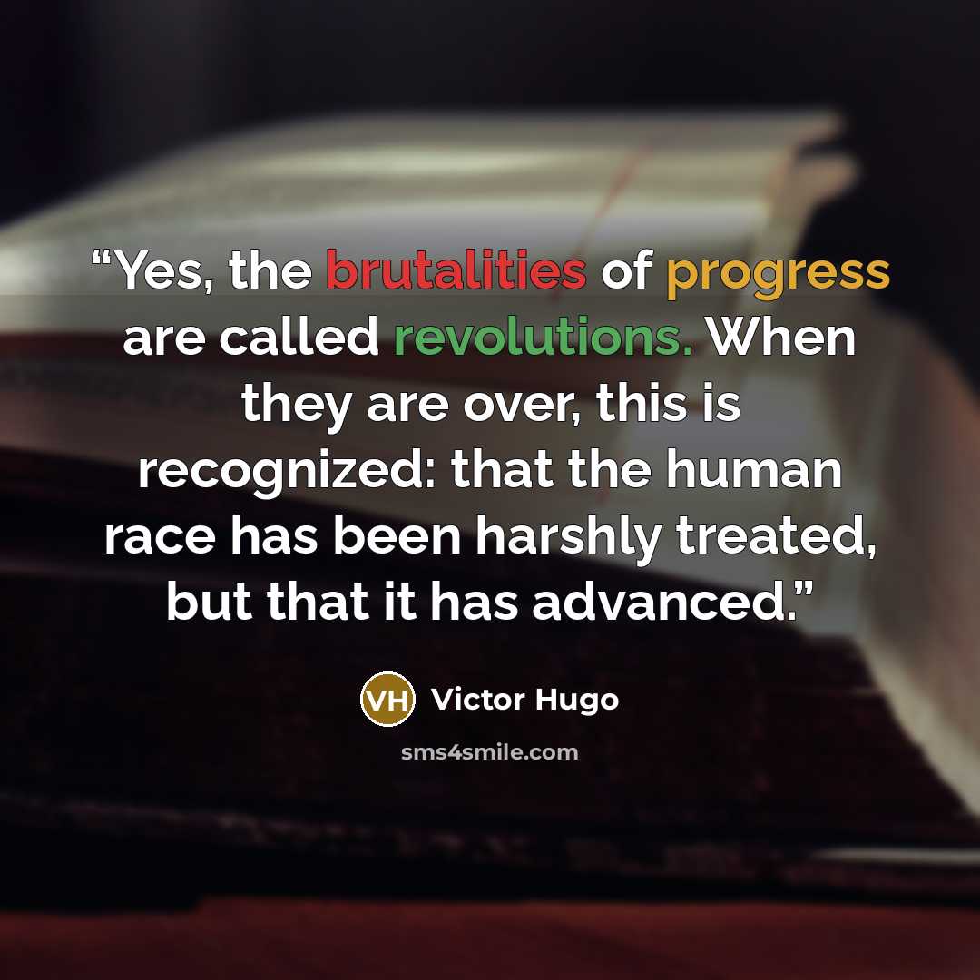 “Yes, the brutalities of progress are called revolutions. When they are over, this is recognized: that the human race has been harshly treated, but that it has advanced.” quote by Victor Hugo