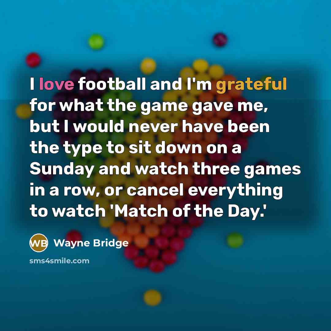 “I love football and I'm grateful for what the game gave me, but I would never have been the type to sit down on a Sunday and watch three games in a row, or cancel everything to watch 'Match of the Day.'” quote by Wayne Bridge