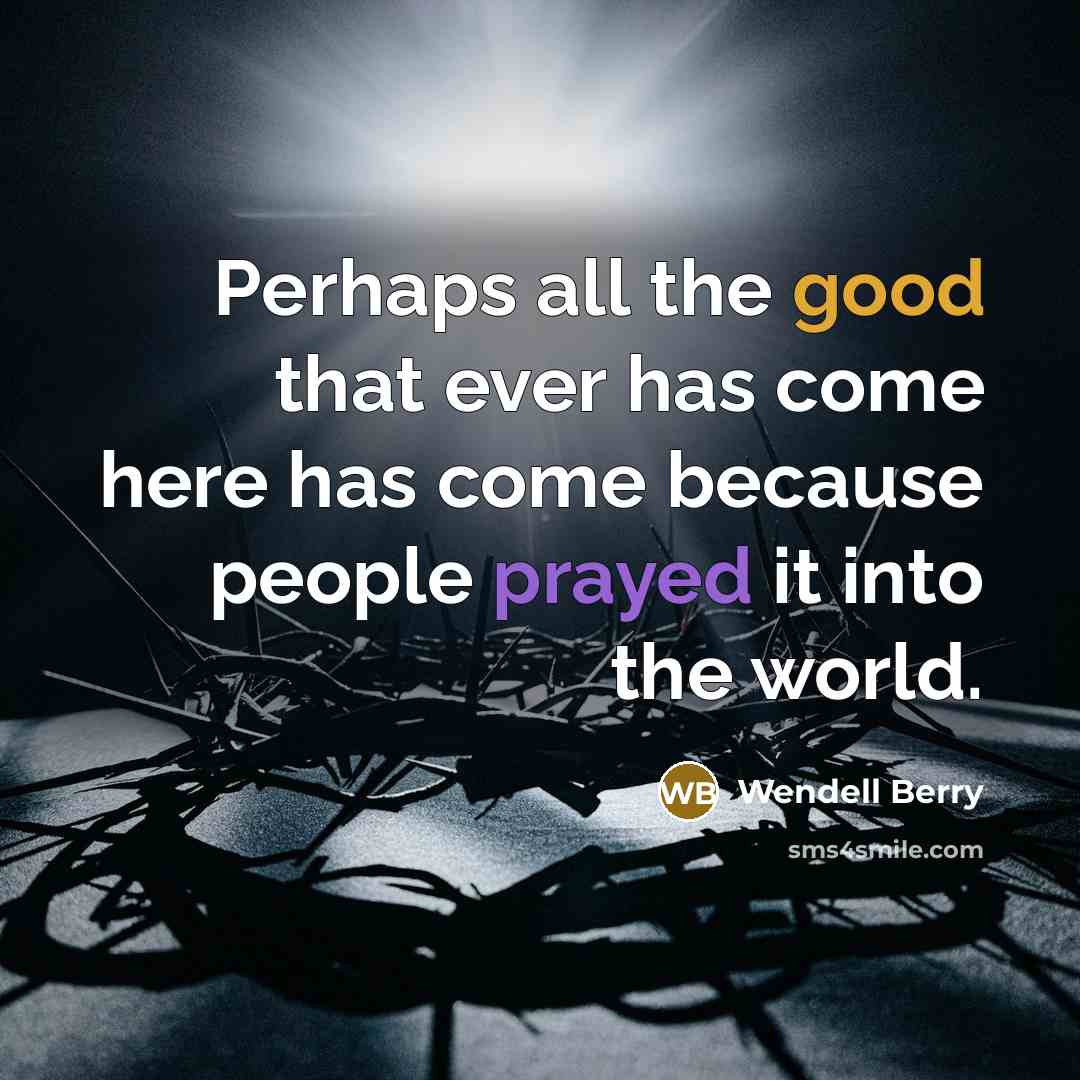 “Perhaps all the good that ever has come here has come because people prayed it into the world.” quote by Wendell Berry