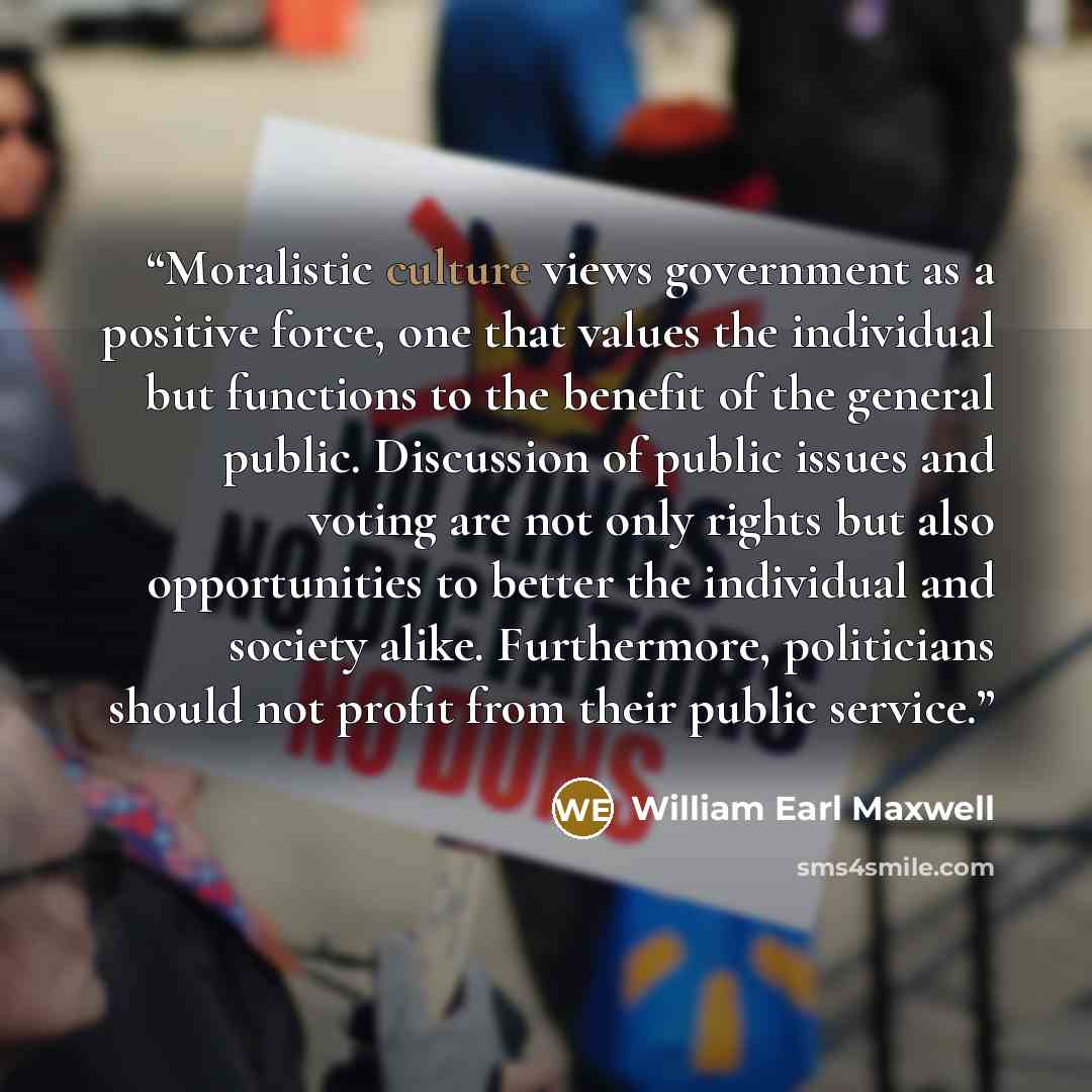 “Moralistic culture views government as a positive force, one that values the individual but functions to the benefit of the general public. Discussion of public issues and voting are not only rights but also opportunities to better the individual and society alike. Furthermore, politicians should…” quote by William Earl Maxwell