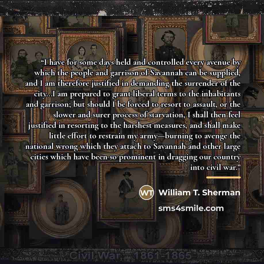 “I have for some days held and controlled every avenue by which the people and garrison of Savannah can be supplied, and I am therefore justified in demanding the surrender of the city…I am prepared to grant liberal terms to the inhabitants and garrison; but should I be forced to resort to assault…” quote by William T. Sherman
