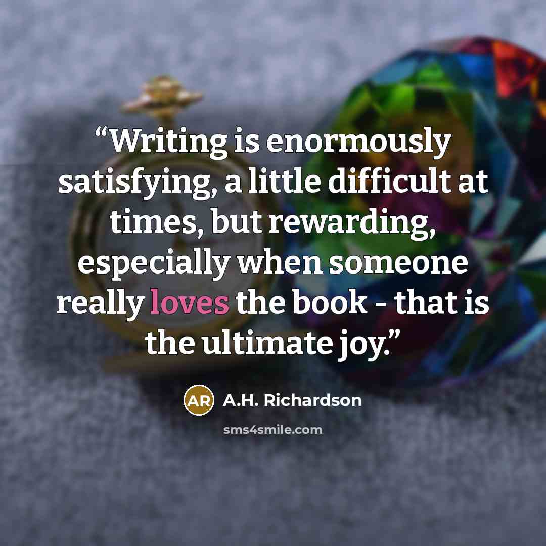“Writing is enormously satisfying, a little difficult at times, but rewarding, especially when someone really loves the book - that is the ultimate joy.” quote by A.H. Richardson