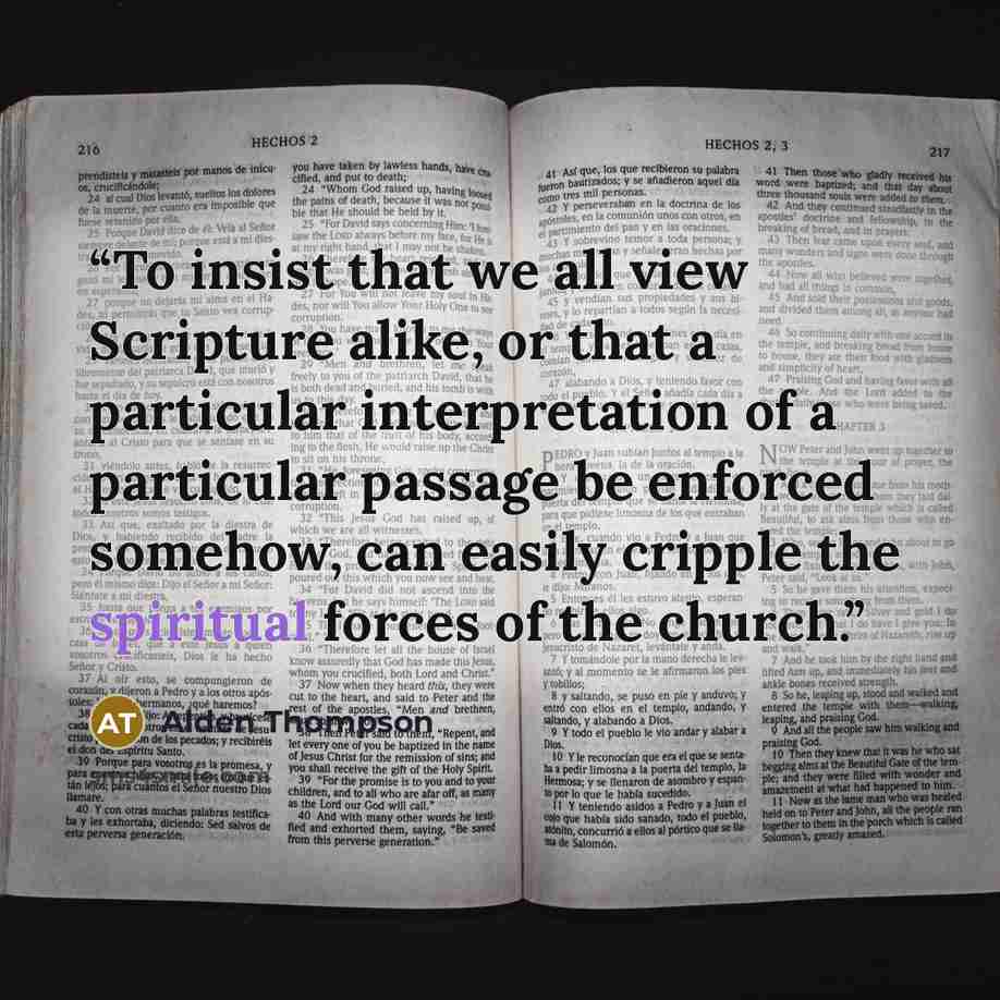“To insist that we all view Scripture alike, or that a particular interpretation of a particular passage be enforced somehow, can easily cripple the spiritual forces of the church.” quote by Alden Thompson