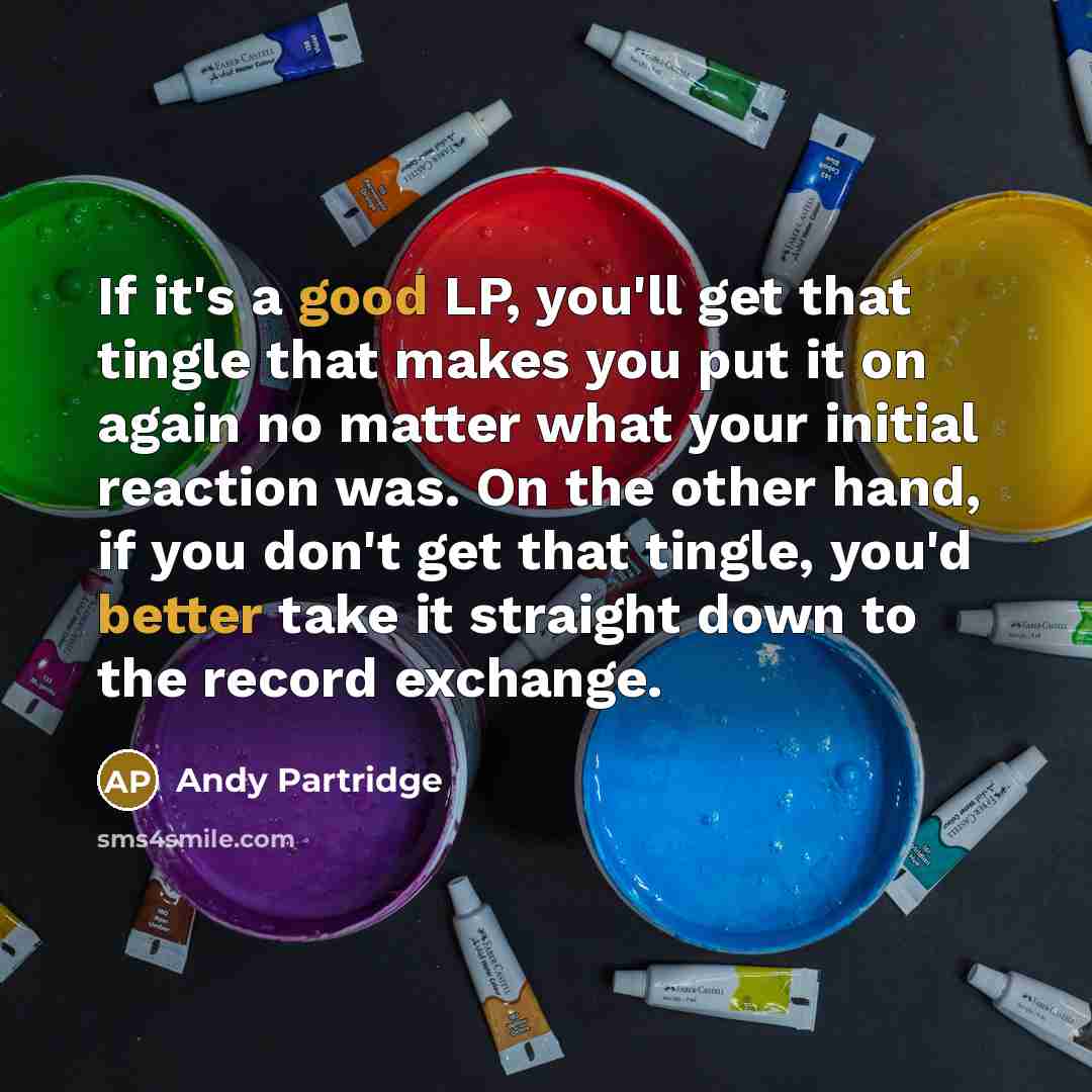 “If it's a good LP, you'll get that tingle that makes you put it on again no matter what your initial reaction was. On the other hand, if you don't get that tingle, you'd better take it straight down to the record exchange.” quote by Andy Partridge