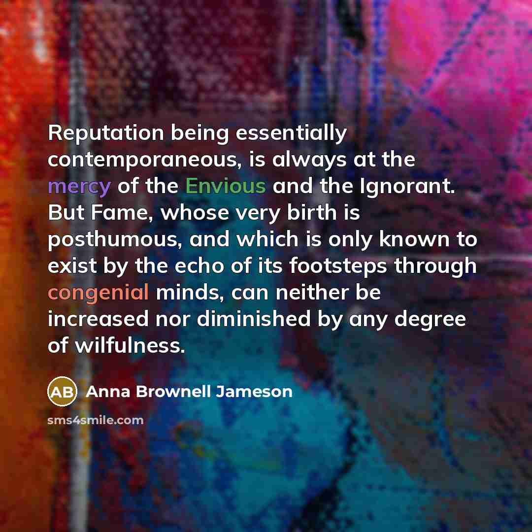 “Reputation being essentially contemporaneous, is always at the mercy of the Envious and the Ignorant. But Fame, whose very birth is posthumous, and which is only known to exist by the echo of its footsteps through congenial minds, can neither be increased nor diminished by any degree of wilfulness.” quote by Anna Brownell Jameson
