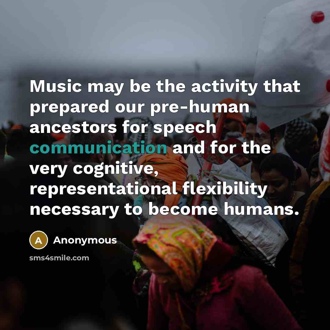 “Music may be the activity that prepared our pre-human ancestors for speech communication and for the very cognitive, representational flexibility necessary to become humans.” quote by Anonymous