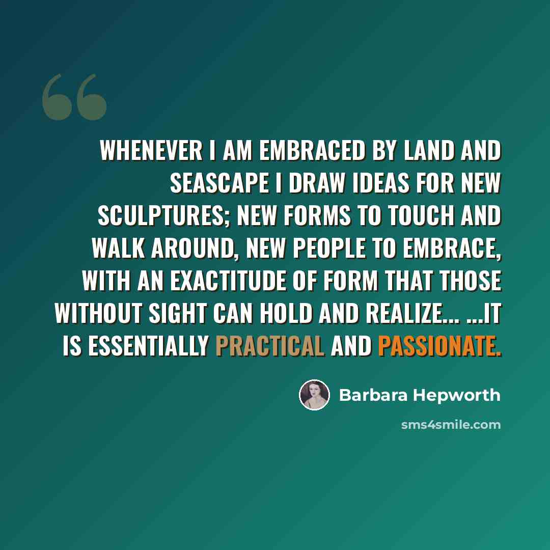 “Whenever I am embraced by land and seascape I draw ideas for new sculptures; new forms to touch and walk around, new people to embrace, with an exactitude of form that those without sight can hold and realize... ...It is essentially practical and passionate.” quote by Barbara Hepworth