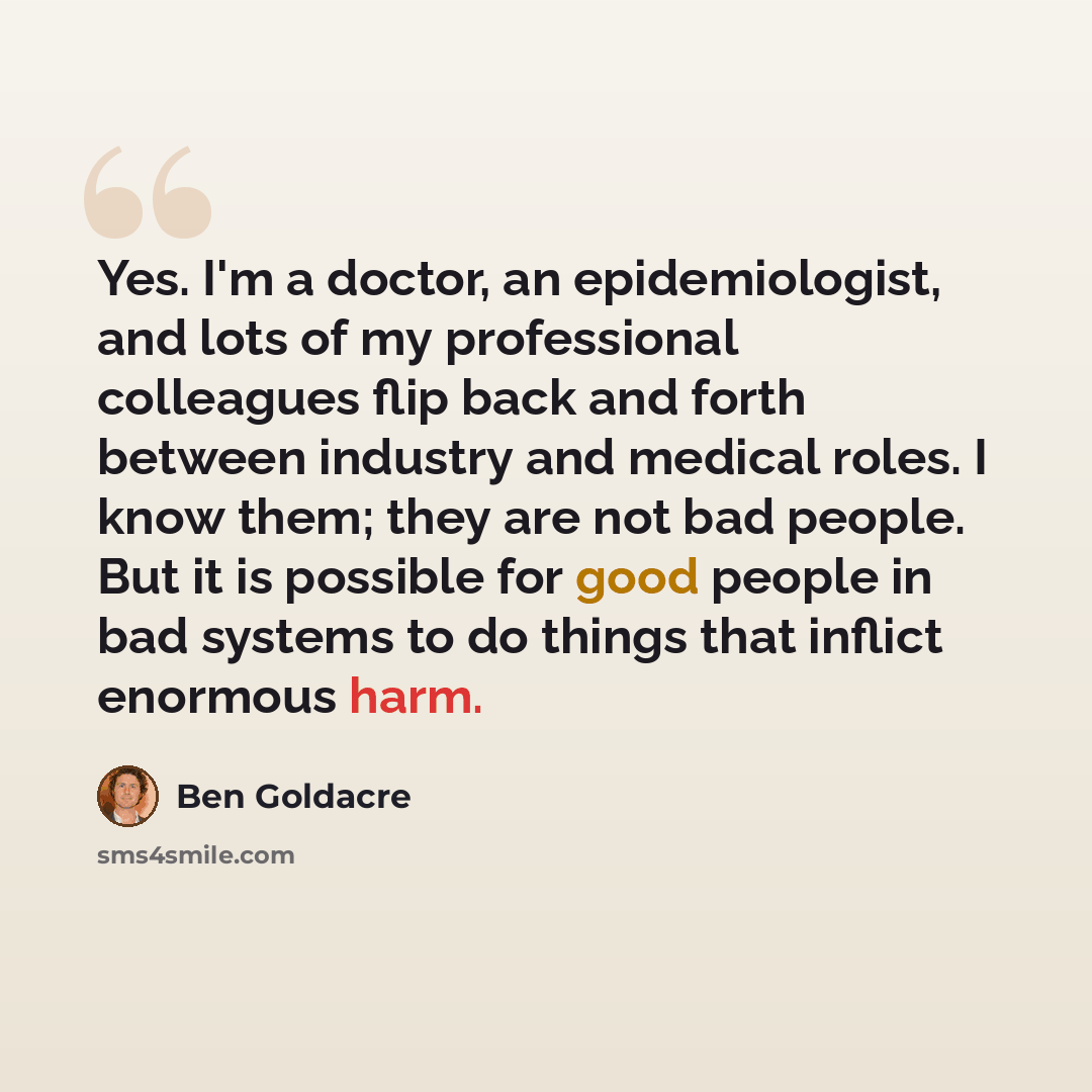 “Yes. I'm a doctor, an epidemiologist, and lots of my professional colleagues flip back and forth between industry and medical roles. I know them; they are not bad people. But it is possible for good people in bad systems to do things that inflict enormous harm.” quote by Ben Goldacre