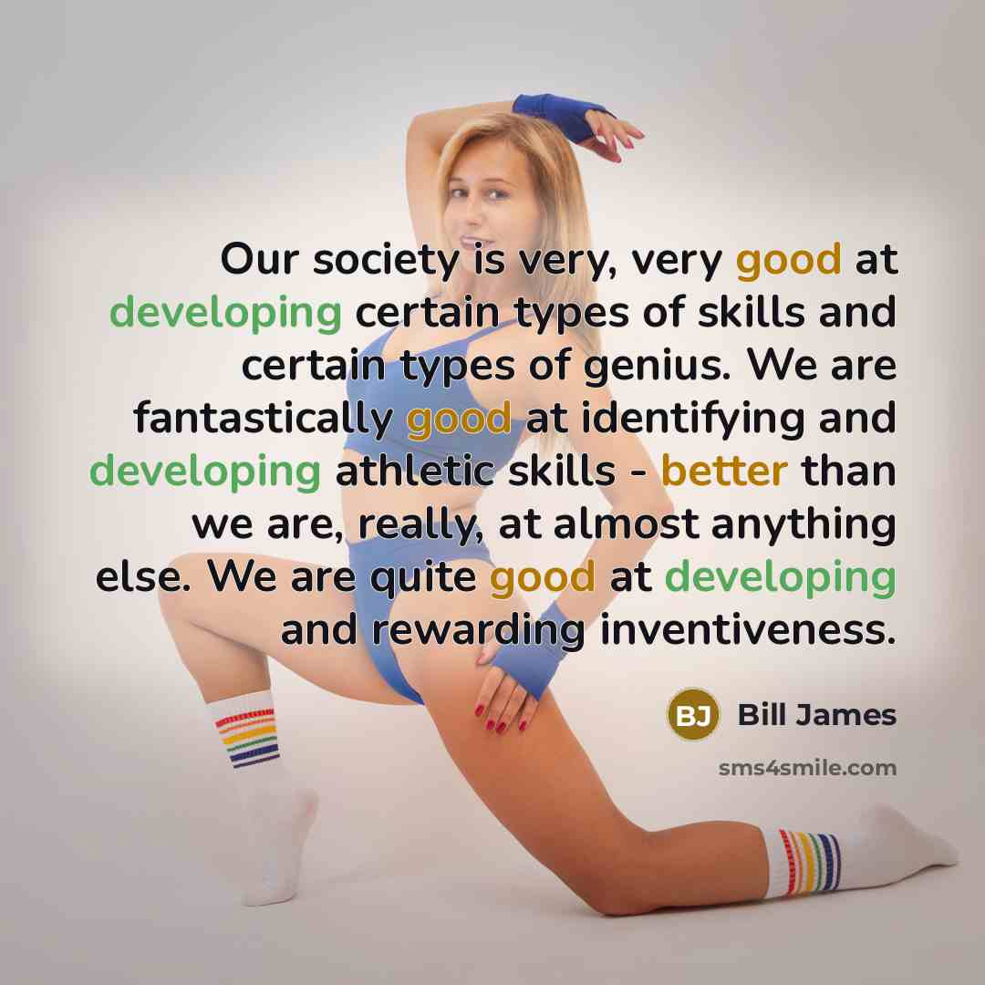 “Our society is very, very good at developing certain types of skills and certain types of genius. We are fantastically good at identifying and developing athletic skills - better than we are, really, at almost anything else. We are quite good at developing and rewarding inventiveness.” quote by Bill James