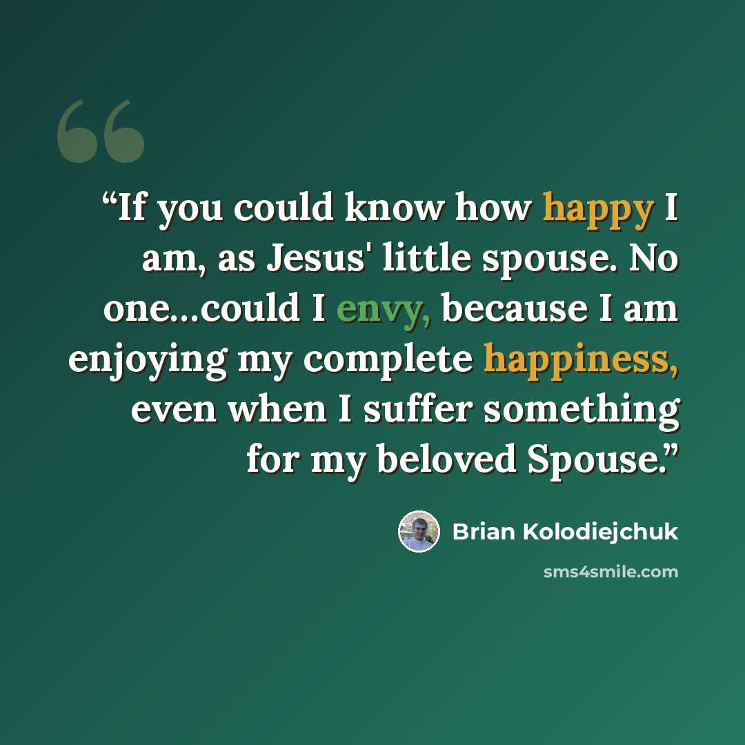 “If you could know how happy I am, as Jesus' little spouse. No one…could I envy, because I am enjoying my complete happiness, even when I suffer something for my beloved Spouse.” quote by Brian Kolodiejchuk