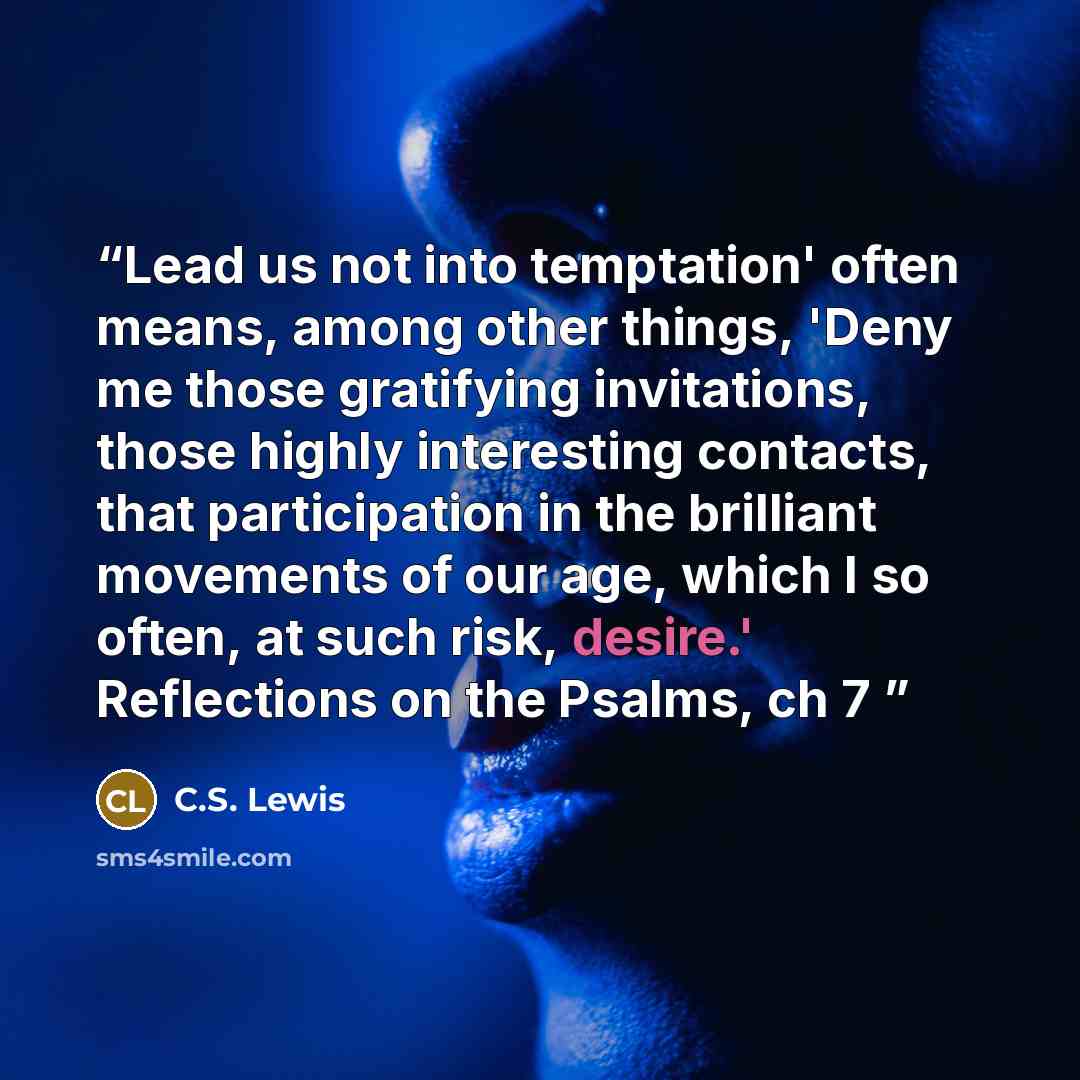 “Lead us not into temptation' often means, among other things, 'Deny me those gratifying invitations, those highly interesting contacts, that participation in the brilliant movements of our age, which I so often, at such risk, desire.' Reflections on the Psalms, ch 7” quote by C.S. Lewis