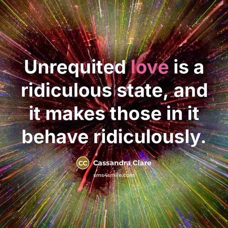 “Unrequited love is a ridiculous state, and it makes those in it behave ridiculously.” quote by Cassandra Clare