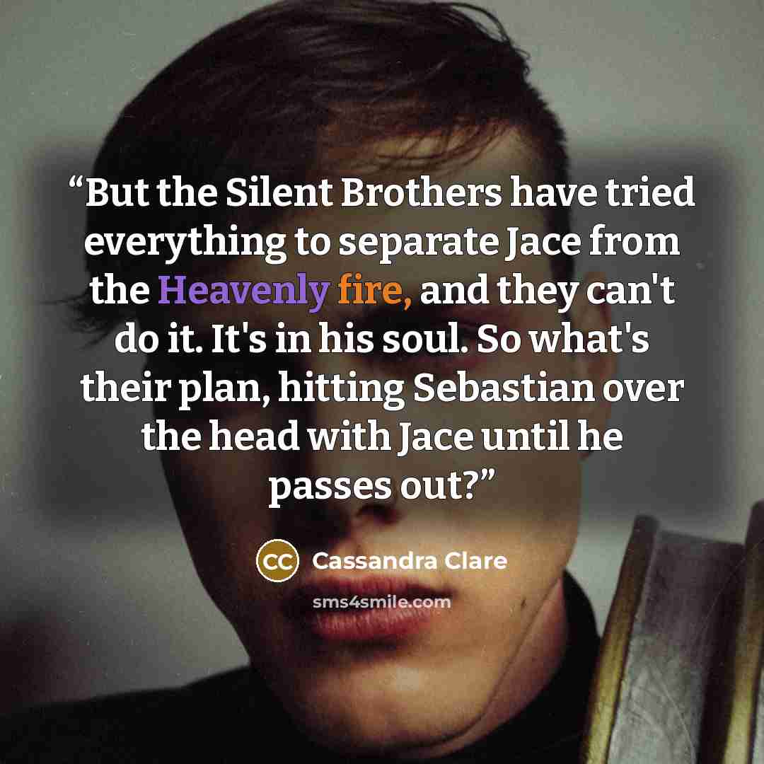 “But the Silent Brothers have tried everything to separate Jace from the Heavenly fire, and they can't do it. It's in his soul. So what's their plan, hitting Sebastian over the head with Jace until he passes out?” quote by Cassandra Clare