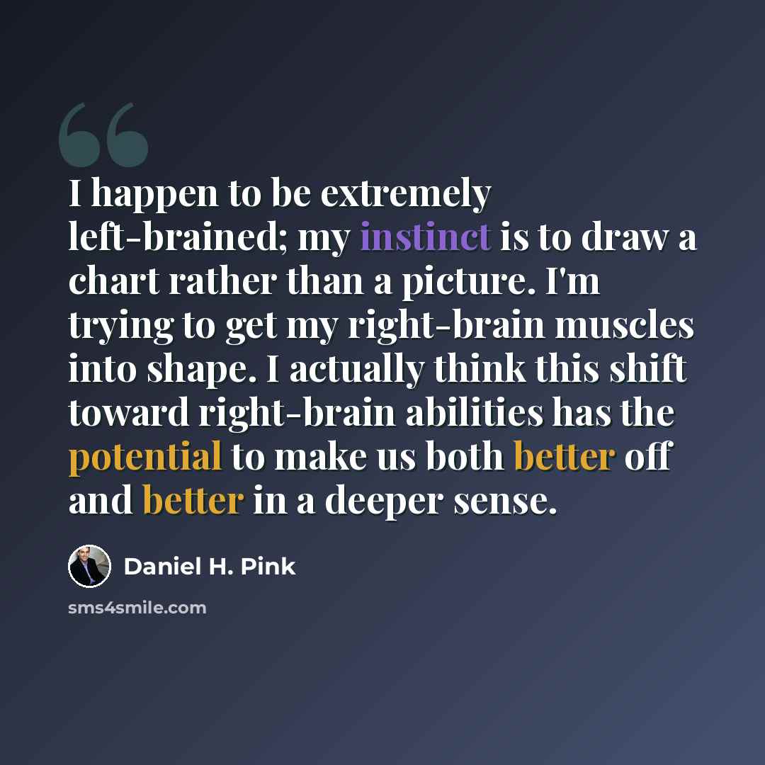 “I happen to be extremely left-brained; my instinct is to draw a chart rather than a picture. I'm trying to get my right-brain muscles into shape. I actually think this shift toward right-brain abilities has the potential to make us both better off and better in a deeper sense.” quote by Daniel H. Pink