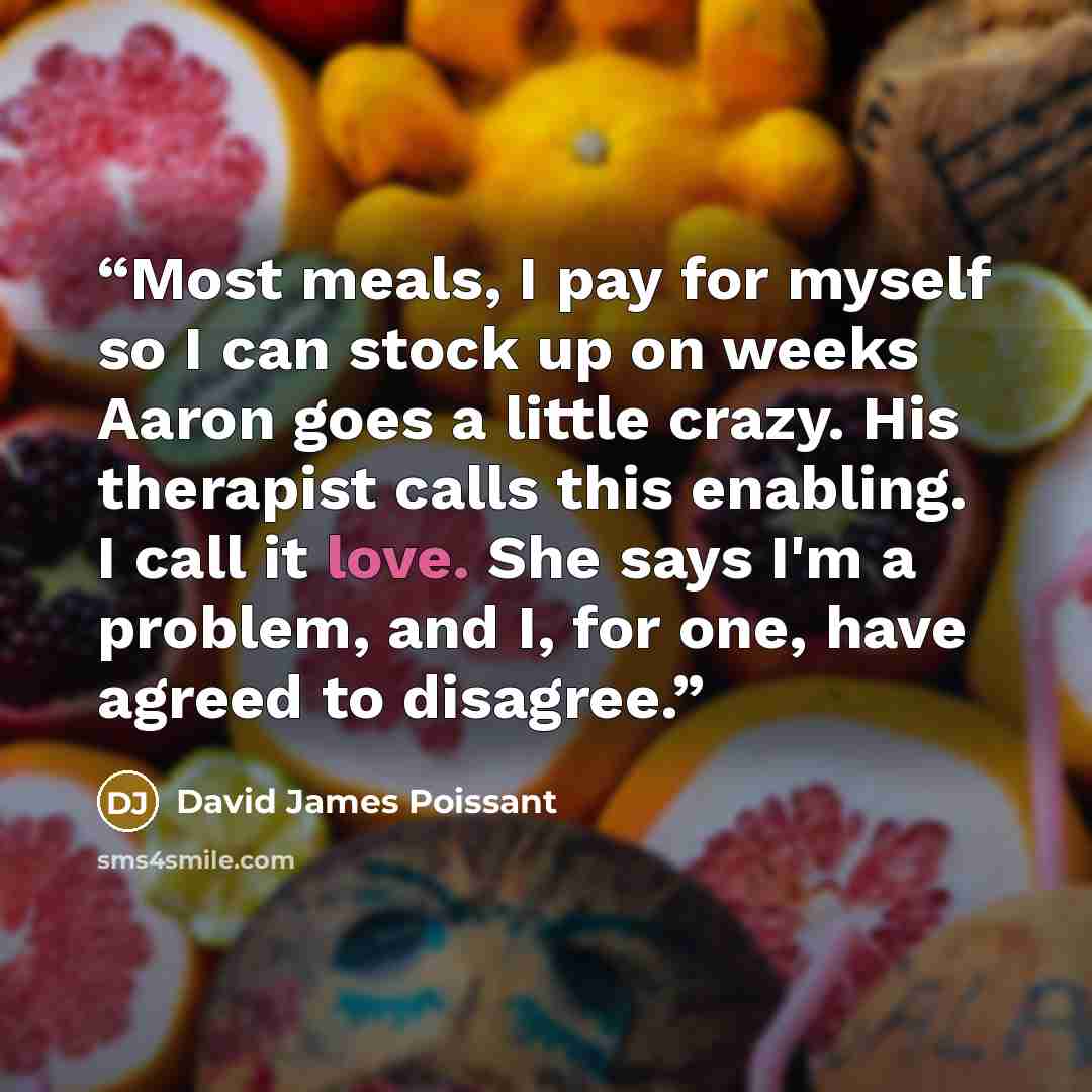 “Most meals, I pay for myself so I can stock up on weeks Aaron goes a little crazy. His therapist calls this enabling. I call it love. She says I'm a problem, and I, for one, have agreed to disagree.” quote by David James Poissant