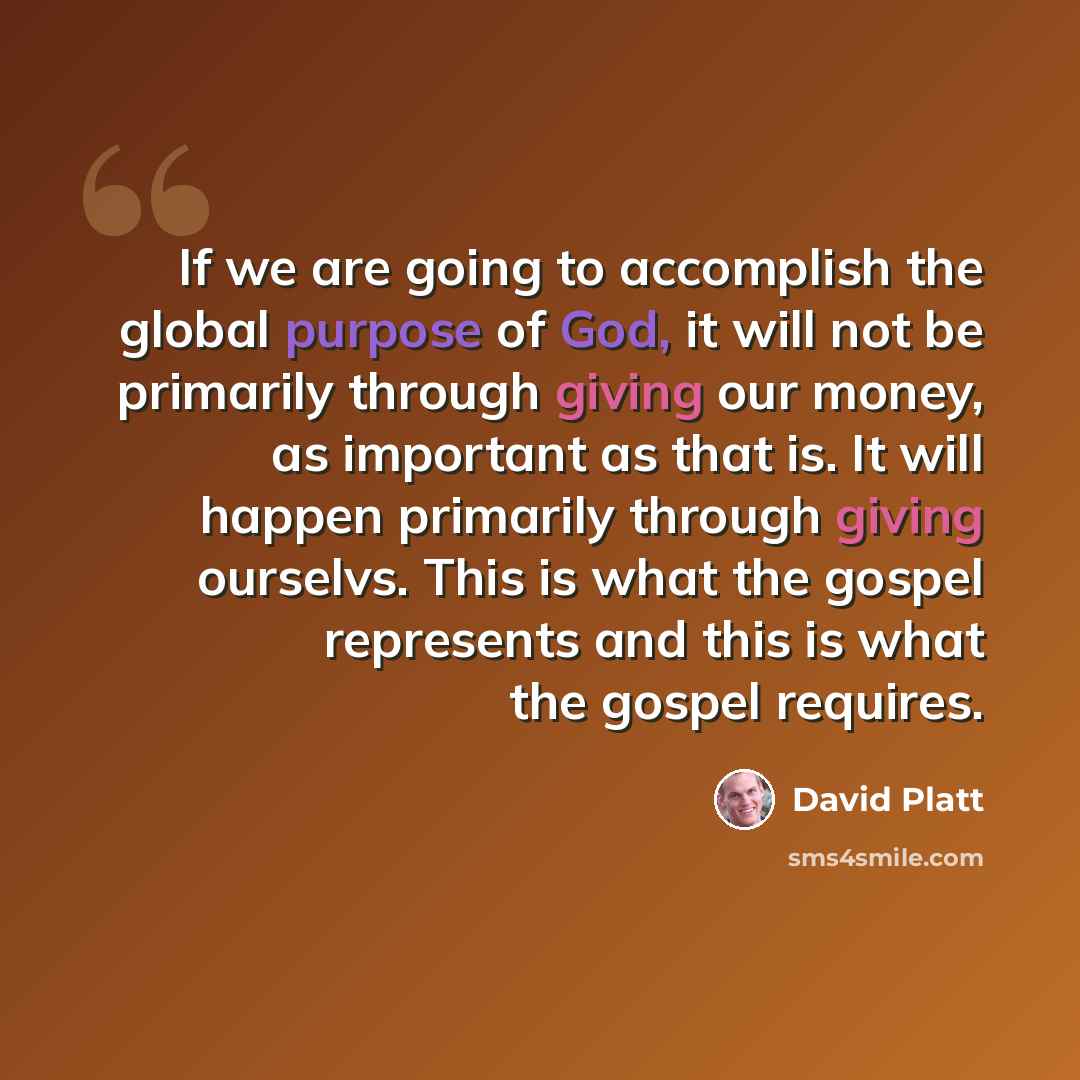 “If we are going to accomplish the global purpose of God, it will not be primarily through giving our money, as important as that is. It will happen primarily through giving ourselvs. This is what the gospel represents and this is what the gospel requires.” quote by David Platt