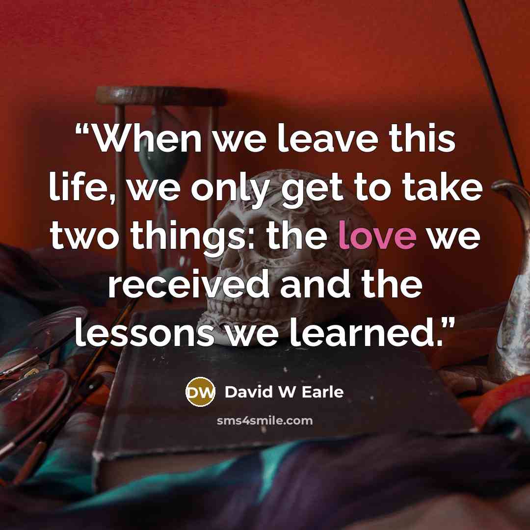 “When we leave this life, we only get to take two things: the love we received and the lessons we learned.” quote by David W Earle