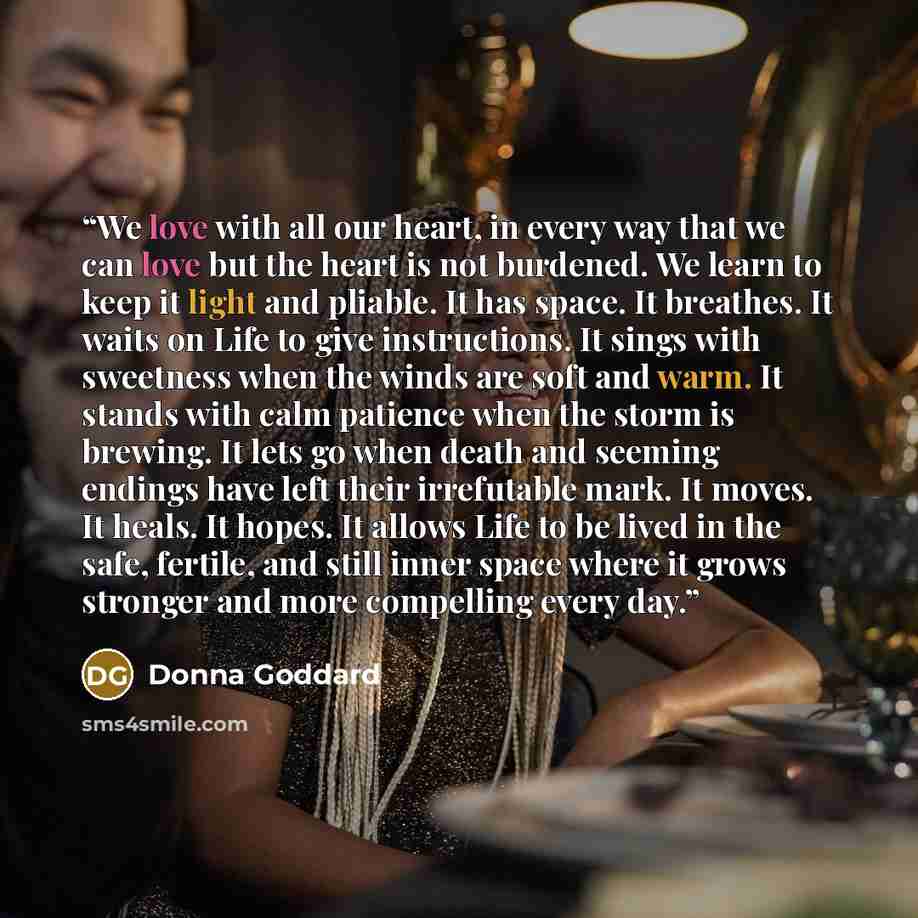 “We love with all our heart, in every way that we can love but the heart is not burdened. We learn to keep it light and pliable. It has space. It breathes. It waits on Life to give instructions. It sings with sweetness when the winds are soft and warm. It stands with calm patience when the storm is…” quote by Donna Goddard