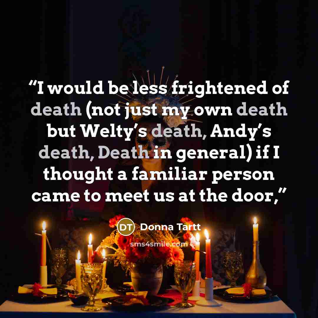 “I would be less frightened of death (not just my own death but Welty’s death, Andy’s death, Death in general) if I thought a familiar person came to meet us at the door,” quote by Donna Tartt