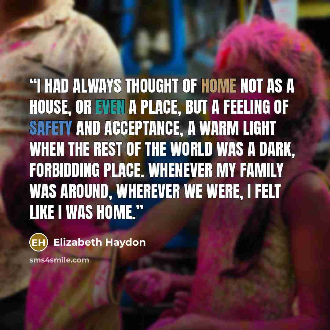 “I had always thought of home not as a house, or even a place, but a feeling of safety and acceptance, a warm light when the rest of the world was a dark, forbidding place. Whenever my family was around, wherever we were, I felt like I was home.” quote by Elizabeth Haydon