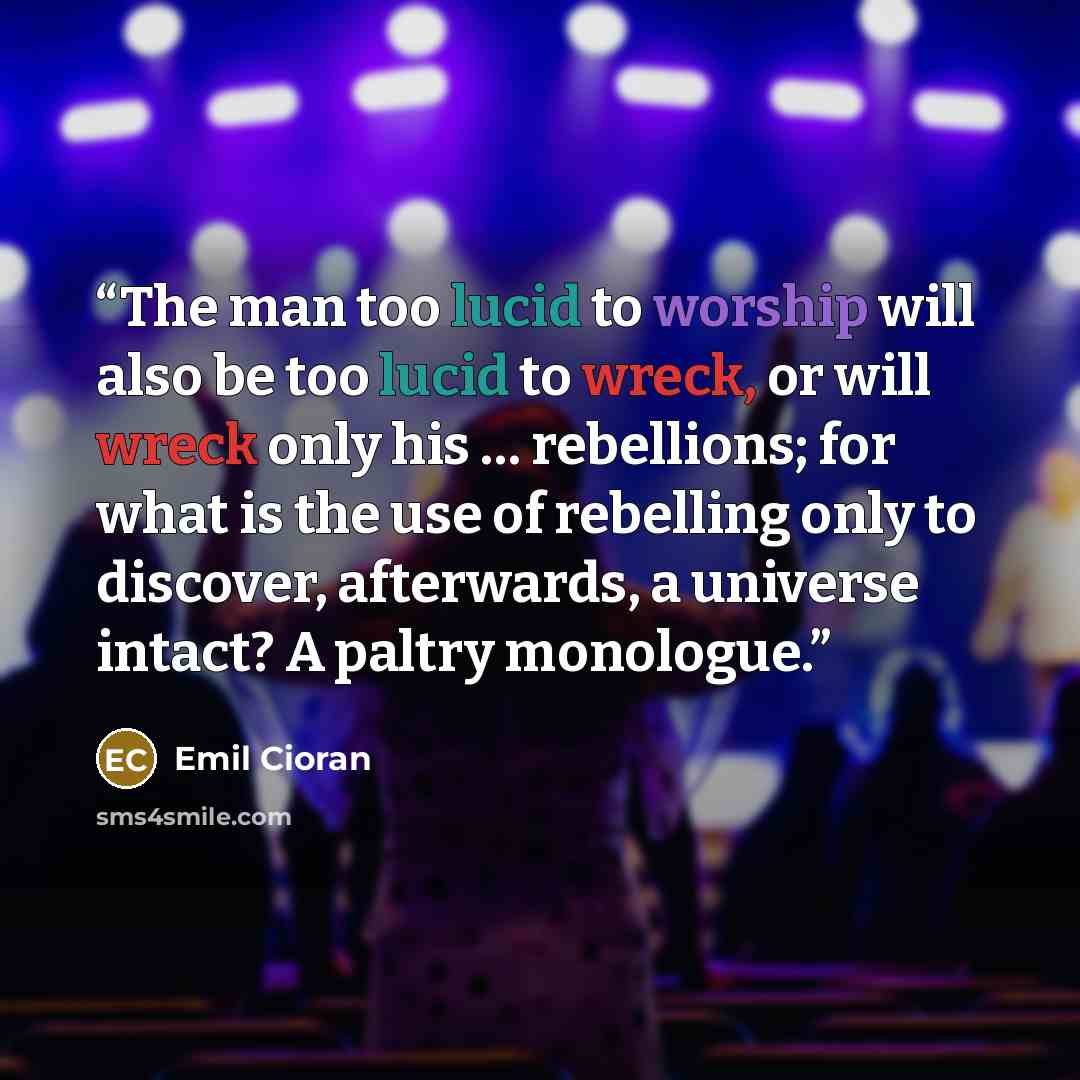 “The man too lucid to worship will also be too lucid to wreck, or will wreck only his … rebellions; for what is the use of rebelling only to discover, afterwards, a universe intact? A paltry monologue.” quote by Emil Cioran