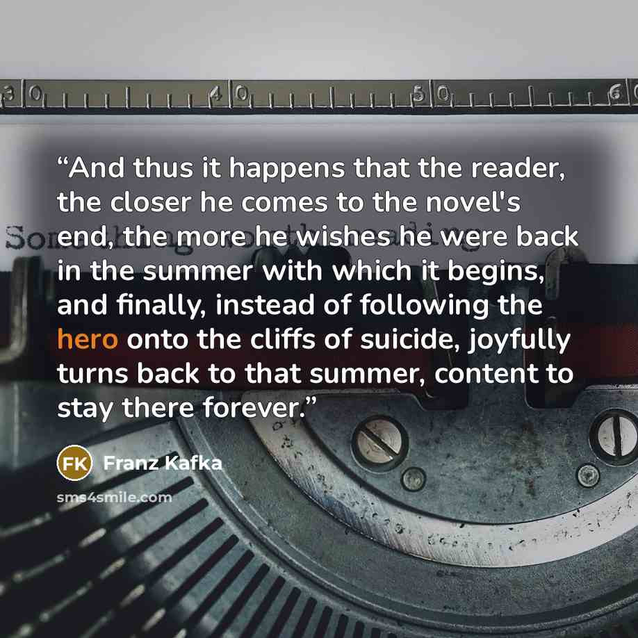 “And thus it happens that the reader, the closer he comes to the novel's end, the more he wishes he were back in the summer with which it begins, and finally, instead of following the hero onto the cliffs of suicide, joyfully turns back to that summer, content to stay there forever.” quote by Franz Kafka