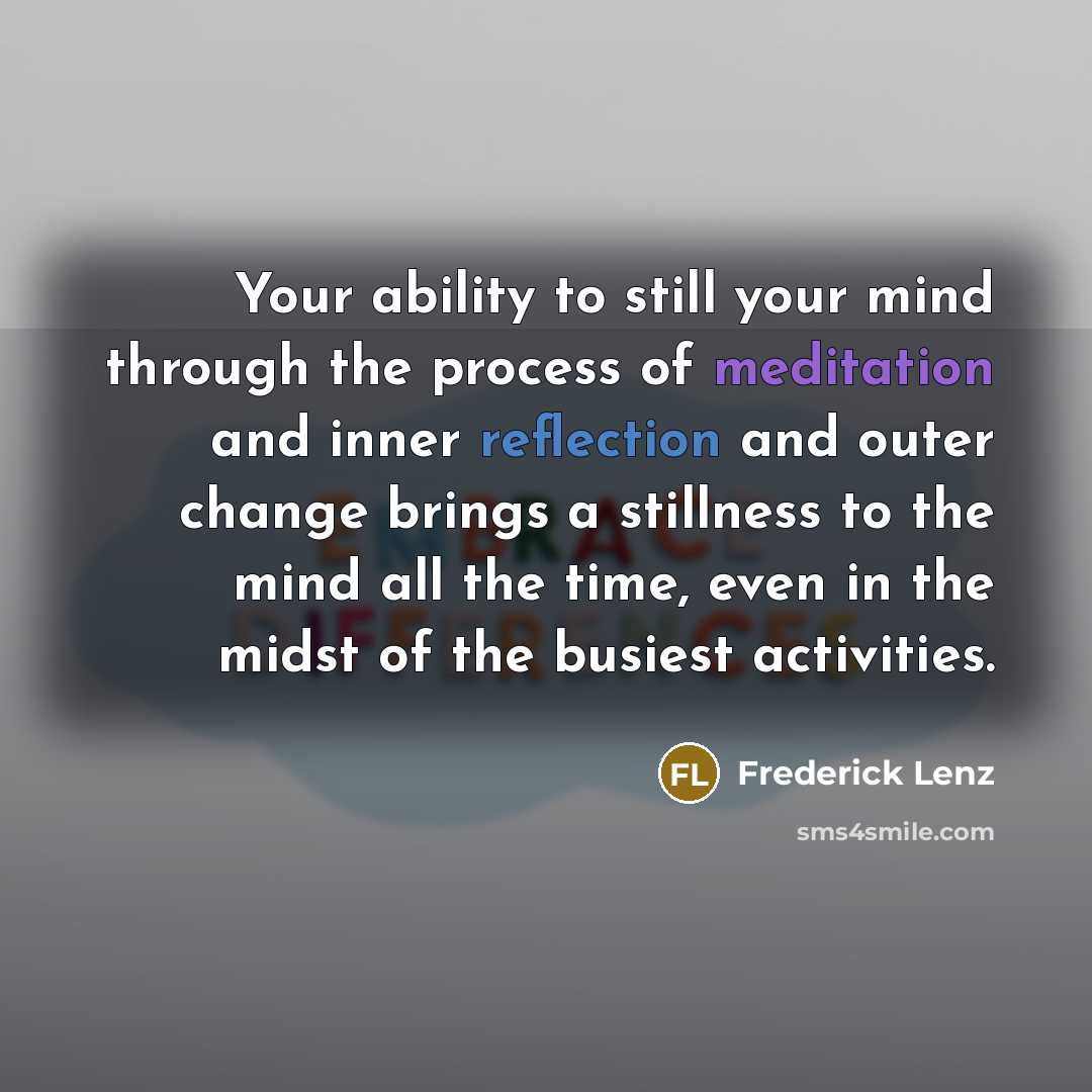 “Your ability to still your mind through the process of meditation and inner reflection and outer change brings a stillness to the mind all the time, even in the midst of the busiest activities.” quote by Frederick Lenz