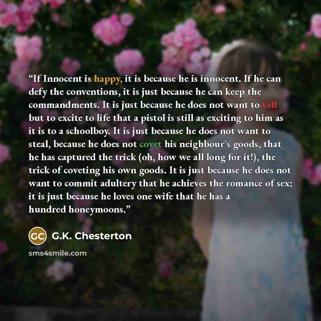 “If Innocent is happy, it is because he is innocent. If he can defy the conventions, it is just because he can keep the commandments. It is just because he does not want to kill but to excite to life that a pistol is still as exciting to him as it is to a schoolboy. It is just because he does not…” quote by G.K. Chesterton