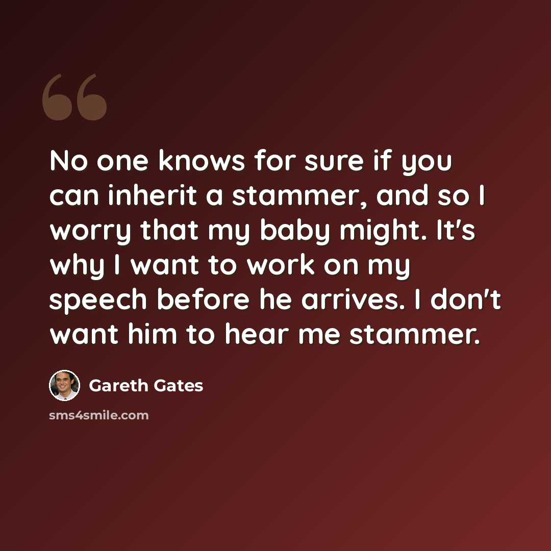 “No one knows for sure if you can inherit a stammer, and so I worry that my baby might. It's why I want to work on my speech before he arrives. I don't want him to hear me stammer.” quote by Gareth Gates