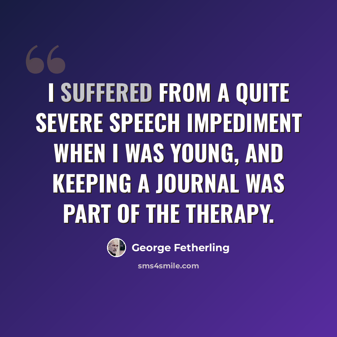 “I suffered from a quite severe speech impediment when I was young, and keeping a journal was part of the therapy.” quote by George Fetherling