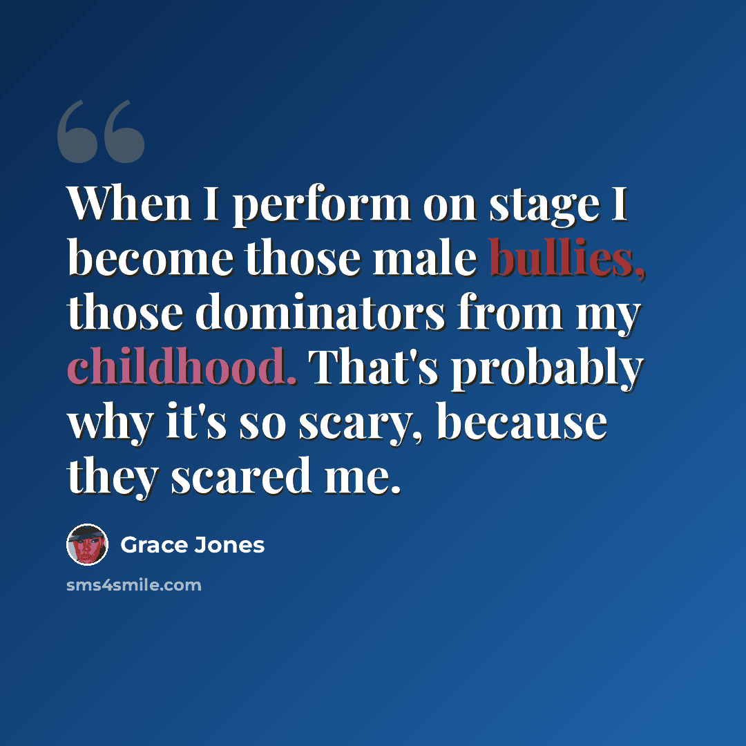 “When I perform on stage I become those male bullies, those dominators from my childhood. That's probably why it's so scary, because they scared me.” quote by Grace Jones