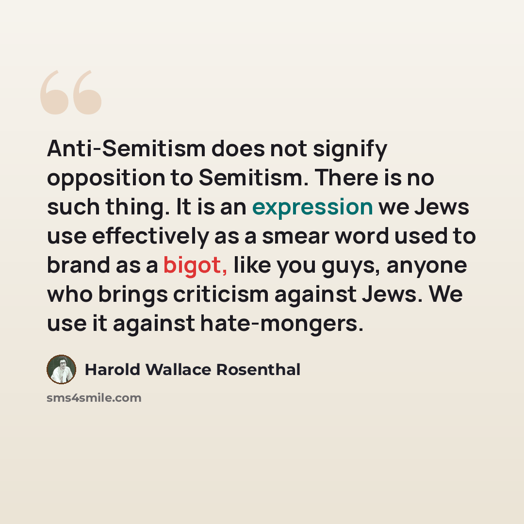 “Anti-Semitism does not signify opposition to Semitism. There is no such thing. It is an expression we Jews use effectively as a smear word used to brand as a bigot, like you guys, anyone who brings criticism against Jews. We use it against hate-mongers.” quote by Harold Wallace Rosenthal