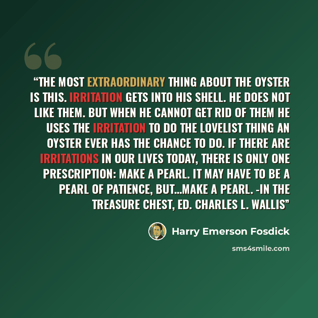 “The most extraordinary thing about the oyster is this. Irritation gets into his shell. He does not like them. But when he cannot get rid of them he uses the irritation to do the lovelist thing an oyster ever has the chance to do. If there are irritations in our lives today, there is only one…” quote by Harry Emerson Fosdick
