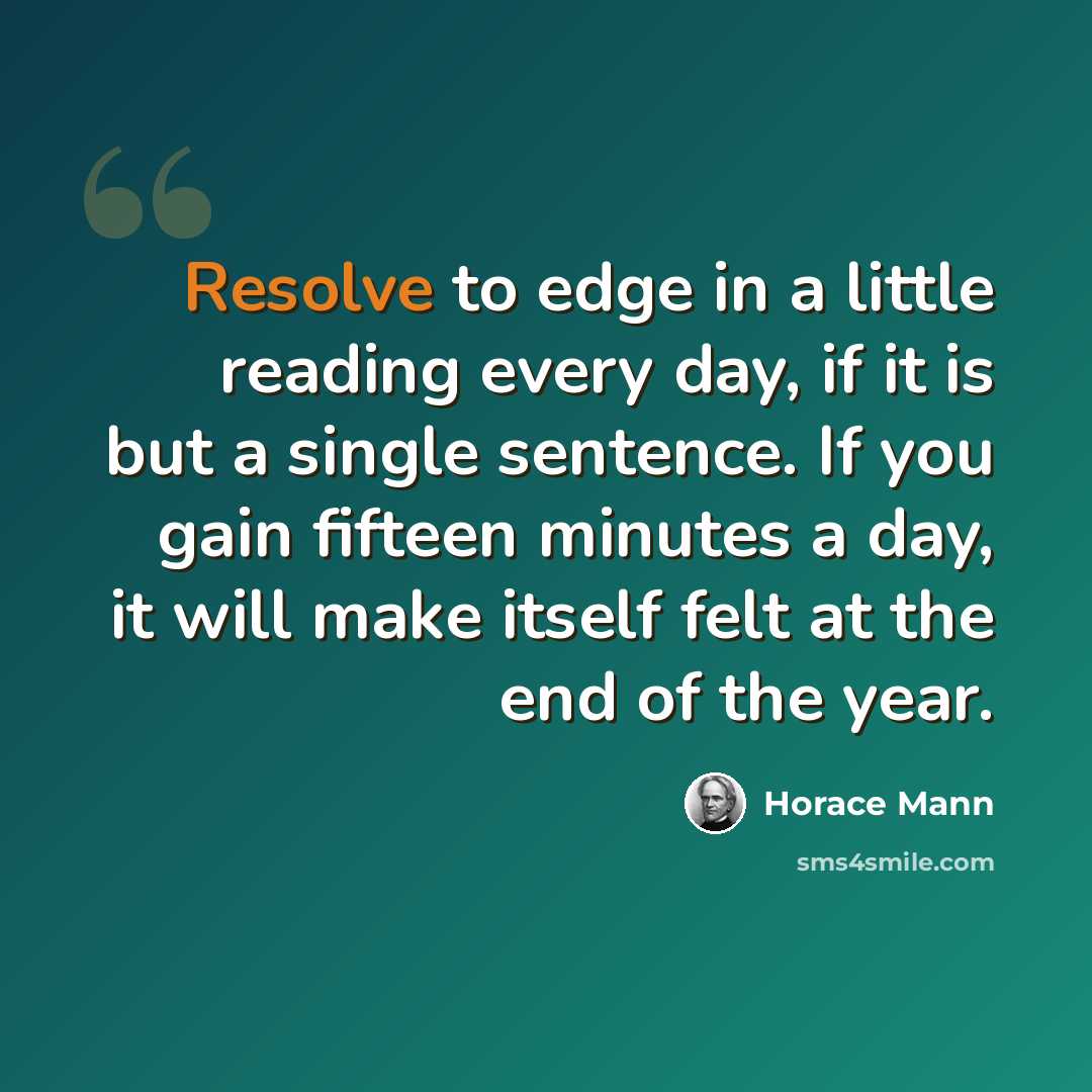 “Resolve to edge in a little reading every day, if it is but a single sentence. If you gain fifteen minutes a day, it will make itself felt at the end of the year.” quote by Horace Mann