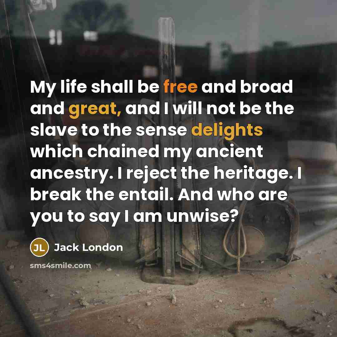 “My life shall be free and broad and great, and I will not be the slave to the sense delights which chained my ancient ancestry. I reject the heritage. I break the entail. And who are you to say I am unwise?” quote by Jack London