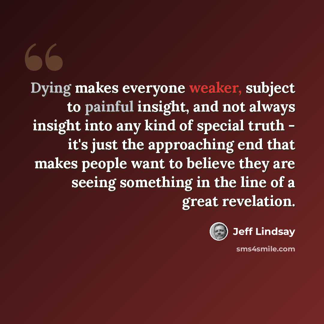 “Dying makes everyone weaker, subject to painful insight, and not always insight into any kind of special truth - it's just the approaching end that makes people want to believe they are seeing something in the line of a great revelation.” quote by Jeff Lindsay