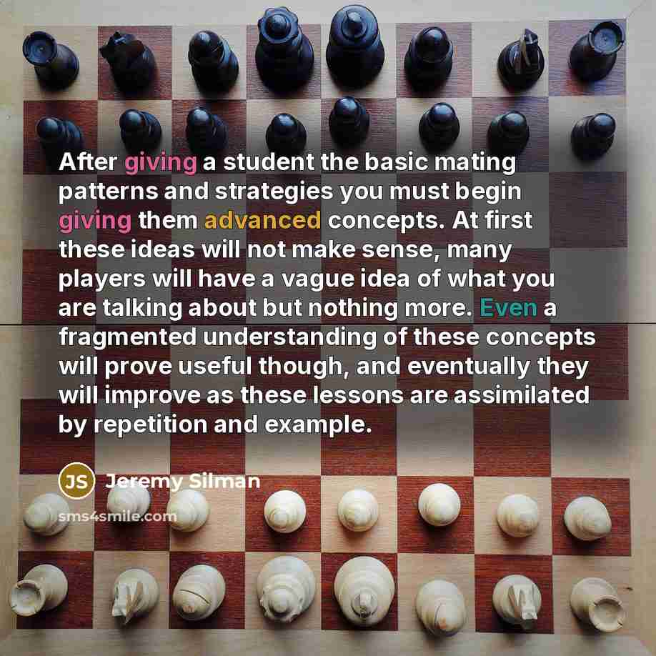 “After giving a student the basic mating patterns and strategies you must begin giving them advanced concepts. At first these ideas will not make sense, many players will have a vague idea of what you are talking about but nothing more. Even a fragmented understanding of these concepts will prove…” quote by Jeremy Silman