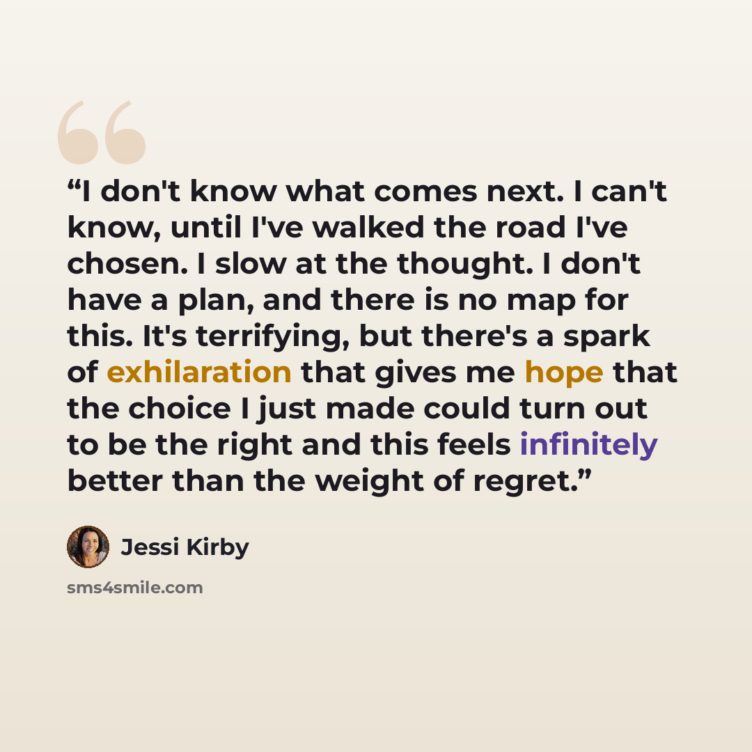 “I don't know what comes next. I can't know, until I've walked the road I've chosen. I slow at the thought. I don't have a plan, and there is no map for this. It's terrifying, but there's a spark of exhilaration that gives me hope that the choice I just made could turn out to be the right and this…” quote by Jessi Kirby
