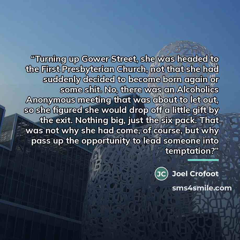 “Turning up Gower Street, she was headed to the First Presbyterian Church, not that she had suddenly decided to become born again or some shit. No, there was an Alcoholics Anonymous meeting that was about to let out, so she figured she would drop off a little gift by the exit. Nothing big, just the…” quote by Joel Crofoot