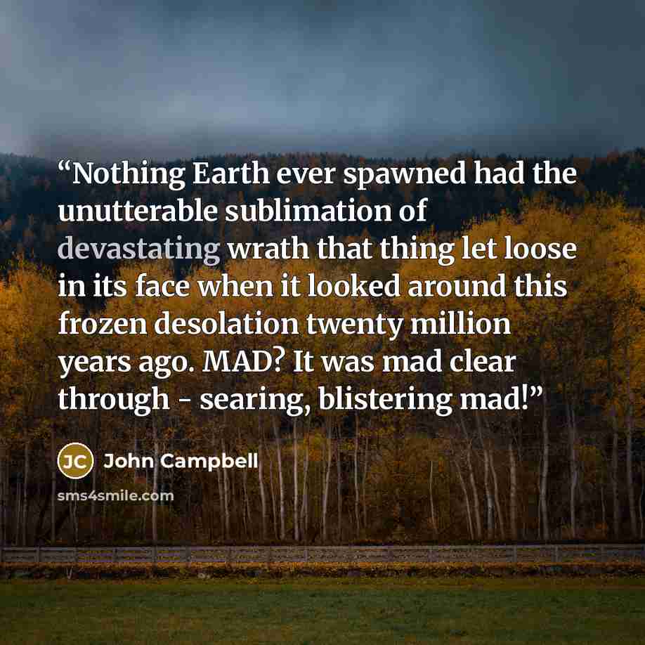 “Nothing Earth ever spawned had the unutterable sublimation of devastating wrath that thing let loose in its face when it looked around this frozen desolation twenty million years ago. MAD? It was mad clear through - searing, blistering mad!” quote by John Campbell