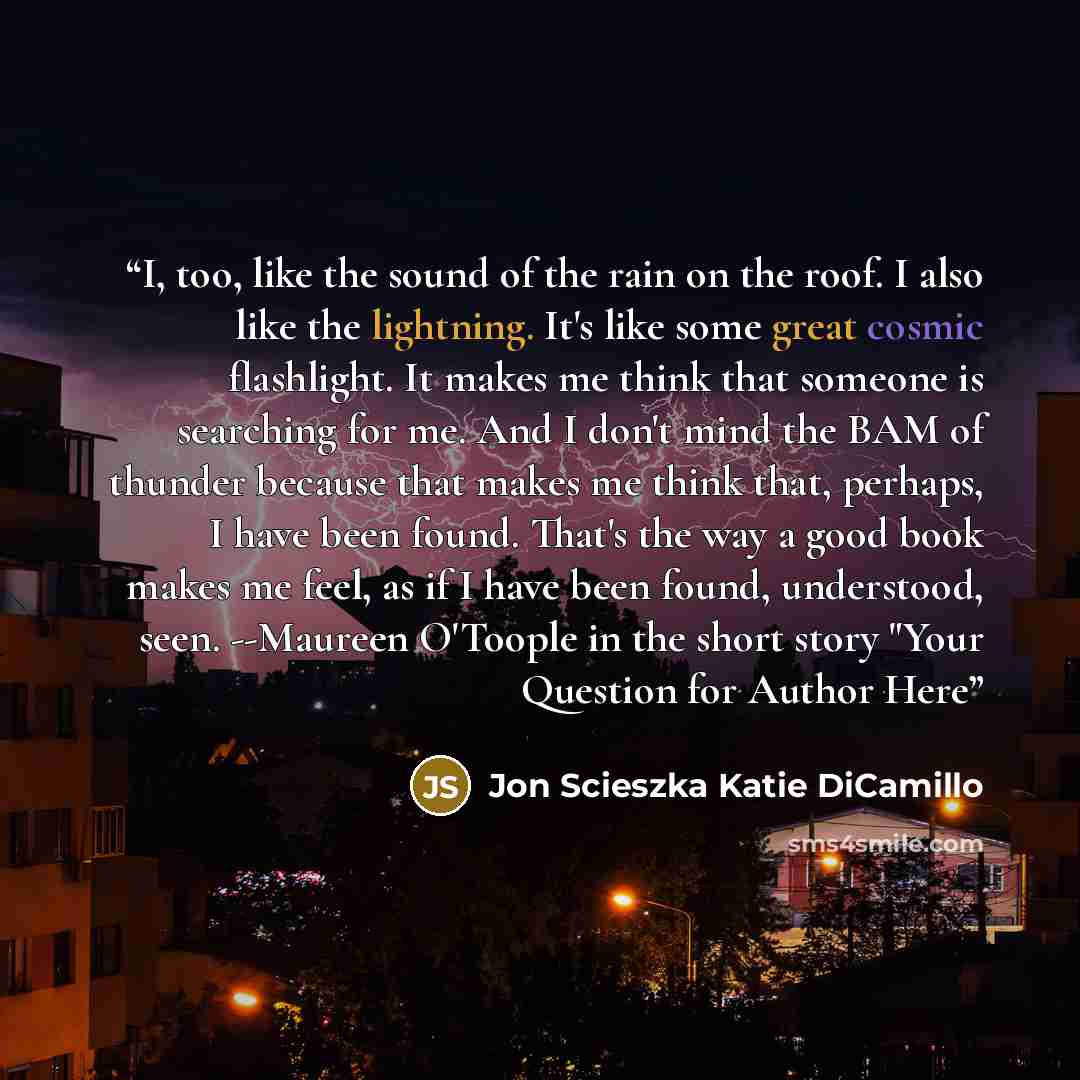 “I, too, like the sound of the rain on the roof. I also like the lightning. It's like some great cosmic flashlight. It makes me think that someone is searching for me. And I don't mind the BAM of thunder because that makes me think that, perhaps, I have been found. That's the way a good book makes…” quote by Jon Scieszka Katie DiCamillo
