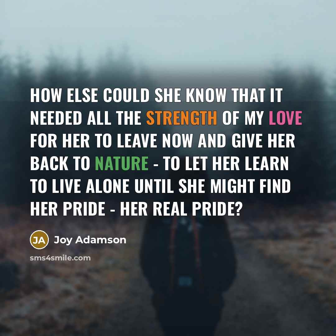 “How else could she know that it needed all the strength of my love for her to leave now and give her back to nature - to let her learn to live alone until she might find her pride - her real pride?” quote by Joy Adamson