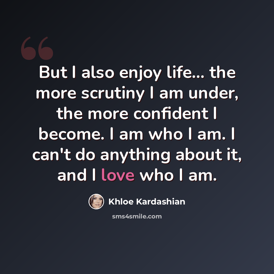 “But I also enjoy life... the more scrutiny I am under, the more confident I become. I am who I am. I can't do anything about it, and I love who I am.” quote by Khloe Kardashian