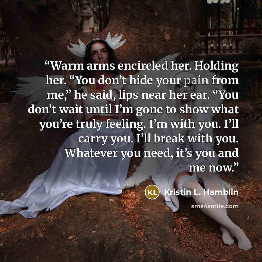 “Warm arms encircled her. Holding her. “You don’t hide your pain from me,” he said, lips near her ear. “You don’t wait until I’m gone to show what you’re truly feeling. I’m with you. I’ll carry you. I’ll break with you. Whatever you need, it’s you and me now.” quote by Kristin L. Hamblin