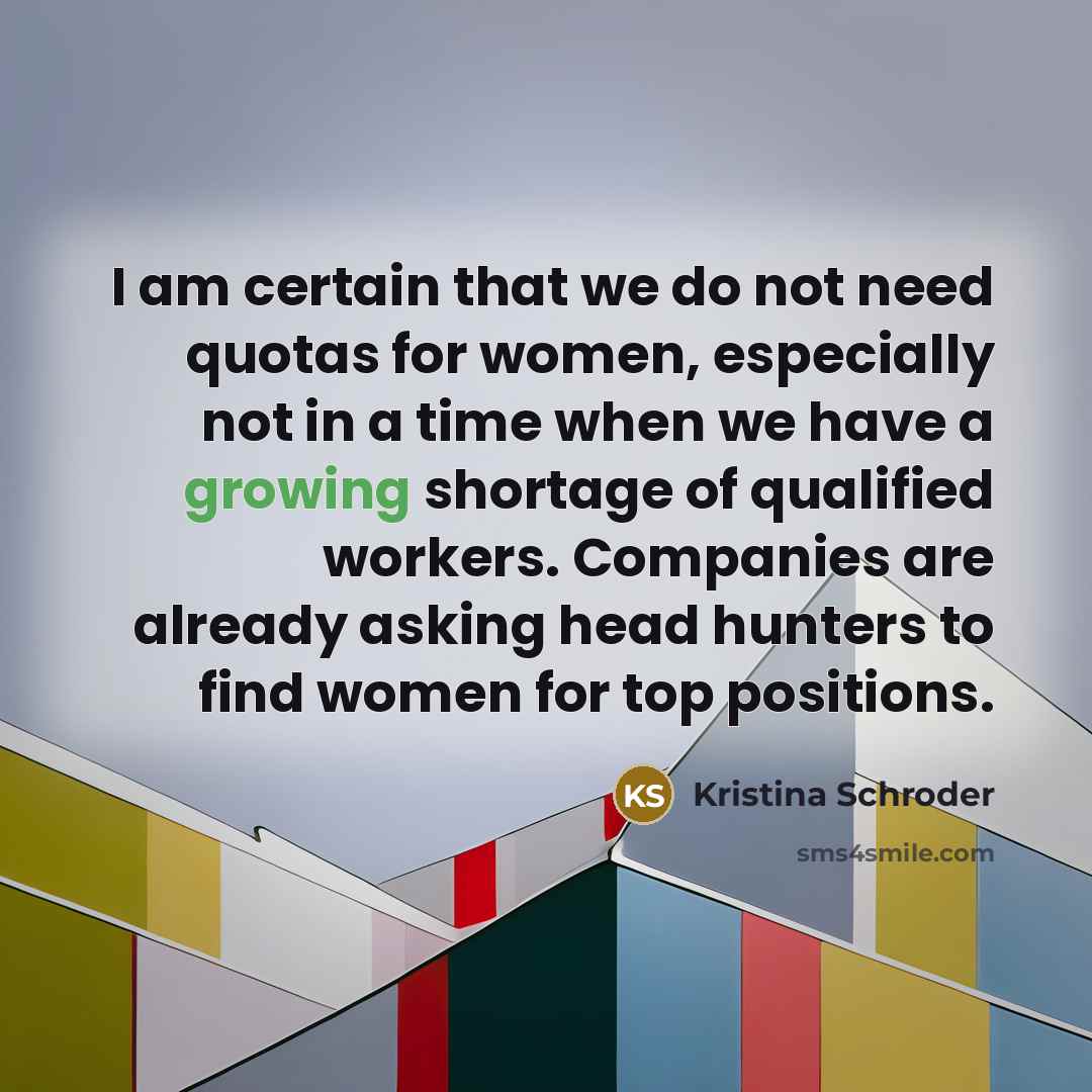 “I am certain that we do not need quotas for women, especially not in a time when we have a growing shortage of qualified workers. Companies are already asking head hunters to find women for top positions.” quote by Kristina Schroder