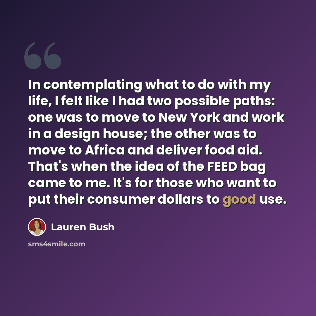 “In contemplating what to do with my life, I felt like I had two possible paths: one was to move to New York and work in a design house; the other was to move to Africa and deliver food aid. That's when the idea of the FEED bag came to me. It's for those who want to put their consumer dollars to…” quote by Lauren Bush