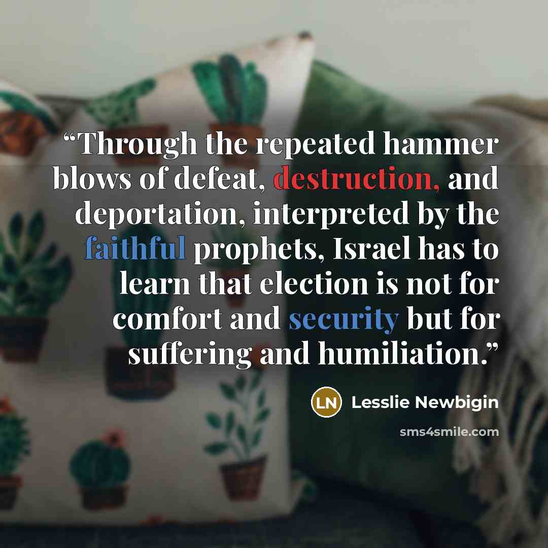 “Through the repeated hammer blows of defeat, destruction, and deportation, interpreted by the faithful prophets, Israel has to learn that election is not for comfort and security but for suffering and humiliation.” quote by Lesslie Newbigin