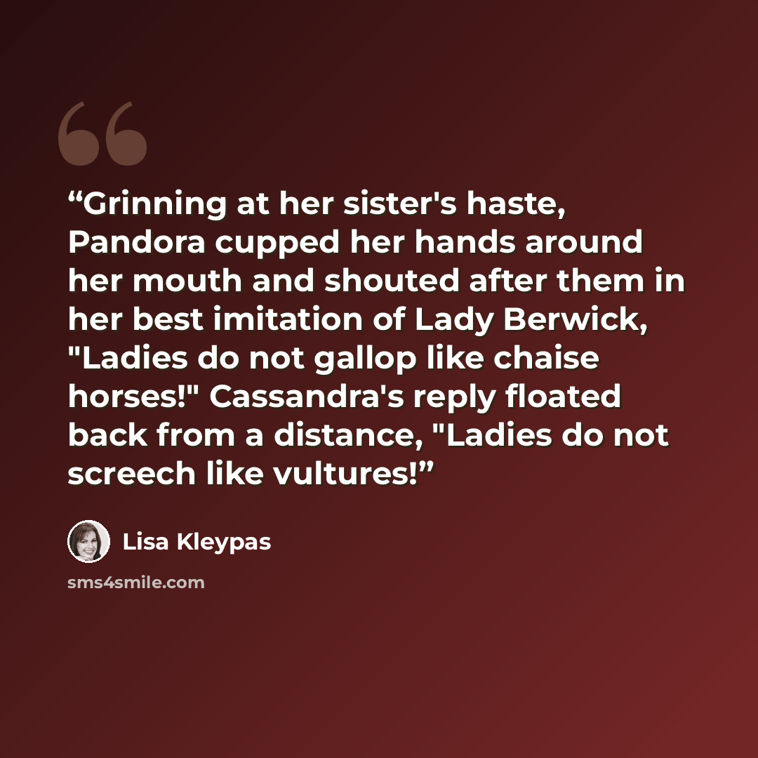 “Grinning at her sister's haste, Pandora cupped her hands around her mouth and shouted after them in her best imitation of Lady Berwick, "Ladies do not gallop like chaise horses!" Cassandra's reply floated back from a distance, "Ladies do not screech like vultures!” quote by Lisa Kleypas