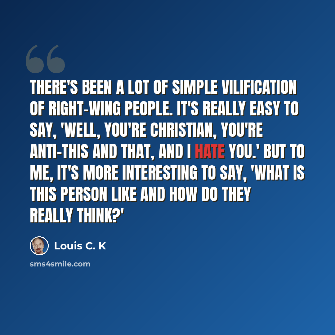 “There's been a lot of simple vilification of right-wing people. It's really easy to say, 'Well, you're Christian, you're anti-this and that, and I hate you.' But to me, it's more interesting to say, 'What is this person like and how do they really think?'” quote by Louis C. K